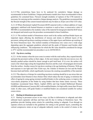 69
A.2.1.9 The cementitious bases have to be analysed for cumulative fatigue damage as
recommended in these Guidelines. Fatigue performance models have been recommended in these
guidelines for cemented bases. Flexural strength (modulus of rupture) of the CTB material is
necessary for carrying out the cumulative fatigue damage analysis. The guidelines recommend that
the flexural strength of the cement treated materials may be taken as 20 per cent of the UCS value.
A.2.1.10 Where Reclaimed Asphalt Pavement (RAP) material (with or without addition of virgin
aggregate), stabilised with foamed bitumen or emulsion is used as base, a conservative value of
800 MPa is recommended as the modulus value of the material for design provided the RAP mixes
are designed and tested as per the procedure recommended in these Guidelines.
A.2.1.11 The resilient moduli of bituminous mixes used in the surface and base/binder layers are
important inputs affecting the distribution of stresses and strains in different layers of the
pavement, rutting and top-down cracking resistance of the upper layers and bottom-up cracking of
the lower bituminous layer. The resilient modulus of bituminous mix varies over a wide range
depending upon the aggregate gradation selected and the grade of bitumen used besides other
influencing conditions. The temperature for which the Mr value should be considered for design
is 350
C and the recommended test procedure is as in ASTM D4123.
A.2.2 Top down cracking
A.2.2.1 At the instance when the tyres come in contact with the road surface, they expand laterally
and push the pavement surface at their edges. At the next instance when the tyre moves over, the
laterally pushed surface should be elastic enough to pull itself back. If it is not, the surface will
crack at the wheel edges along the longitudinal direction and the crack will propagate downwards
from the surface. Another reason for top down cracking is the age hardening of bitumen. With age
and exposure to sun light and Ultra Violet rays, the volatiles in bitumen are lost and the binder
becomes hard and brittle, which significantly increases the cracking susceptibility of the material.
A.2.2.2 The objective of design for controlling top down cracking should be to use mixes that can
accommodate more bitumen to have thicker films which reduce the rate of aging, to minimize the
effect of ageing by using ageing resistant modified binders in the surfacing course, to improve the
visco-elastic properties of the binder by using binders that have better elastic recovery. These
Guidelines recommend Stone Matrix Asphalt (SMA) and Gap Graded Rubberised Bitumen
(GGRB) and Bituminous Concrete (BC) with modified binders, for high traffic (more than 50 msa)
roads. In other cases, stiff grade binders or modified binders are considered suitable for surface
course mixes.
A.3 Rutting in bituminous pavements
A.3.1 Rutting in pavement occurs in two ways: (a) Due to deformation in subgrade and other
unbound layers (granular sub-base and base and (b) due to rutting in bituminous layer. The
guidelines provide limiting strain criteria for controlling rutting in subgrade. Even through no
separate criteria are included in the guidelines for rutting in the granular layers, controlling the
vertical compressive strain on top of subgrade indirectly results in the control of strains in the
 