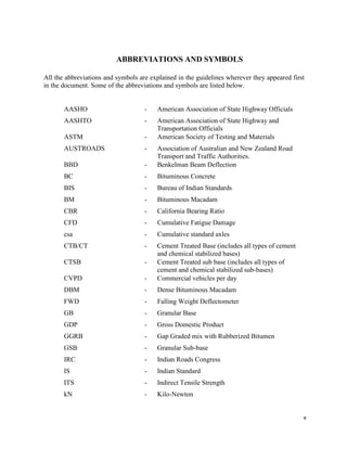 v
ABBREVIATIONS AND SYMBOLS
All the abbreviations and symbols are explained in the guidelines wherever they appeared first
in the document. Some of the abbreviations and symbols are listed below.
AASHO - American Association of State Highway Officials
AASHTO - American Association of State Highway and
Transportation Officials
ASTM - American Society of Testing and Materials
AUSTROADS - Association of Australian and New Zealand Road
Transport and Traffic Authorities.
BBD - Benkelman Beam Deflection
BC - Bituminous Concrete
BIS - Bureau of Indian Standards
BM - Bituminous Macadam
CBR - California Bearing Ratio
CFD - Cumulative Fatigue Damage
csa - Cumulative standard axles
CTB/CT - Cement Treated Base (includes all types of cement
and chemical stabilized bases)
CTSB - Cement Treated sub base (includes all types of
cement and chemical stabilized sub-bases)
CVPD - Commercial vehicles per day
DBM - Dense Bituminous Macadam
FWD - Falling Weight Deflectometer
GB - Granular Base
GDP - Gross Domestic Product
GGRB - Gap Graded mix with Rubberized Bitumen
GSB - Granular Sub-base
IRC - Indian Roads Congress
IS - Indian Standard
ITS - Indirect Tensile Strength
kN - Kilo-Newton
 