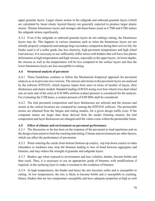 70
upper granular layers. Larger elastic strains in the subgrade and unbound granular layers (which
are calculated by linear elastic layered theory) are generally expected to produce larger plastic
strains. Thicker bituminous layers and stronger sub-bases/bases (such as CTSB and CTB) reduce
the subgrade strains significantly.
A.3.2 Even if the subgrade or unbound granular layers do not undergo rutting, the bituminous
layers may do. This happens in various situations such as when the bituminous layers are not
initially properly compacted and undergo large secondary compaction during their service life, the
binder used is of a softer grade, has less elasticity, high pavement temperatures and high wheel
load stresses. It is necessary to use sufficiently stiffer mixes with binders that will have less plastic
deformation at high temperatures and high stresses, especially in the upper layers. At lower depths,
the stresses as well as the temperatures will be less compared to the surface layers and thus the
lower bituminous layers are less susceptible to rutting.
A.4 Structural analysis of pavement
A.4.1 These Guidelines continue to follow the Mechanistic-Empirical approach for pavement
analysis as in its previous two versions. The stresses and strains in the pavement layers are analysed
by the software IITPAVE, which requires inputs from users in terms of number of layers, their
thicknesses and elastic moduli. Standard loading of 80 kN acting over four wheels (two dual wheel
sets on each side of the axle) at 0.56 MPa uniform contact pressure is considered for the analysis.
For evaluating the CTB bases, a contact pressure of 0.80 MPa shall be considered.
A.4.2 The trial pavement composition and layer thicknesses are selected and the stresses and
strains at the critical locations are computed by running the IITPAVE software. The permissible
strains are obtained from the fatigue and rutting models, for a given design traffic (csa). If the
computed strains are larger than those derived from the model (limiting strains), the trial
composition and layer thicknesses are changed until the values come within the permissible limits.
A.5 Effect of climate and environment on pavement performance
A.5.1 The discussion so far has been on the response of the pavement to load repetitions and on
the design of pavement to limit the cracking and rutting. Climate and environment are other factors,
which can affect the performance of pavements.
A.5.2 Water entering the cracks from bottom (bottom up cracks), top (top down cracks) or sides
(shoulders or medians) may strip the bitumen leading to loss of bond between aggregates and
bitumen, and may reduce the strength of granular and subgrade layers.
A.5.3 Binders age when exposed to environment and lose volatiles, harden, become brittle and
then crack. Thus, it is necessary to use an appropriate grade of bitumen, with modifications if
required, in the surfacing layer to make it resistant to the oxidation of bitumen.
A.5.4 At high temperatures, the binder and hence the mix becomes softer and is susceptible to
rutting. At low temperatures, the mix is likely to become brittle and is susceptible to cracking.
Hence, binders that are less temperature susceptible and have adequate properties at high as well
 