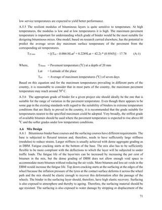 71
low service temperatures are expected to yield better performance.
A.5.5 The resilient modulus of bituminous layers is quite sensitive to temperature. At high
temperatures, the modulus is low and at low temperatures it is high. The maximum pavement
temperature is important for understanding which grade of binder would be the most suitable for
designing bituminous mixes. One model, based on research carried elsewhere, has the potential to
predict the average seven day maximum surface temperature of the pavement from the
corresponding air temperatures.
T20 mm = [(Tair - 0.00618Lat2
+ 0.2289Lat + 42.2) * (0.9545)] – 17.78 (A-1)
Where, T20mm = Pavement temperature (0
C) at a depth of 20 mm
Lat = Latitude of the place
Tair = Average of maximum temperatures (0
C) of seven days
Based on this equation and for the maximum temperatures prevailing in different parts of the
country, it is reasonable to consider that in most parts of the country, the maximum pavement
temperature may reach around 700
C.
A.5.6 The appropriate grade of binder for a given project site should ideally be the one that is
suitable for the range of variation in the pavement temperature. Even though there appears to be
some gap in the existing standards with regard to the suitability of binders in extreme temperature
conditions that are likely to prevail in the country, it is recommended that the grade suitable for
temperatures nearest to the specified maximum could be adopted. Very broadly, the stiffest grade
of available bitumen should be used where the pavement temperature is expected to rise above 60
0
C and the softer grades under low temperature conditions.
A.6 Mix Design
A.6.1 Bituminous binder/base courses and the surfacing courses have different requirements. The
base is subjected to flexural tension and, therefore, needs to have sufficiently large stiffness
(modulus) to reduce strains. Larger stiffness is usually achieved with dense aggregate grading as
in DBM. Fatigue cracking starts at the bottom of the base. The mix also has to be sufficiently
flexible to be more compliant with the deflections to which the layer will be subjected to under
traffic loads. The fatigue life of the layer/mix can be increased by increasing the per cent of
bitumen in the mix, but the dense grading of DBM does not allow enough void space to
accommodate more bitumen without reducing the air voids. More bitumen and less air voids in the
DBM would increase the fatigue life. Top down cracking starts at the surfacing at the edges of the
wheel because the inflation pressure of the tyres at the contact surface deforms it across the wheel
path and the mix should be elastic enough to recover this deformation after the passage of the
wheels. The binder in the surfacing layer should, therefore, have high elastic recovery. Surfacing
is also exposed to atmosphere and thereby to ageing. Therefore, the surfacing material should be
age resistant. The surfacing is also exposed to water damage by stripping or displacement of the
 