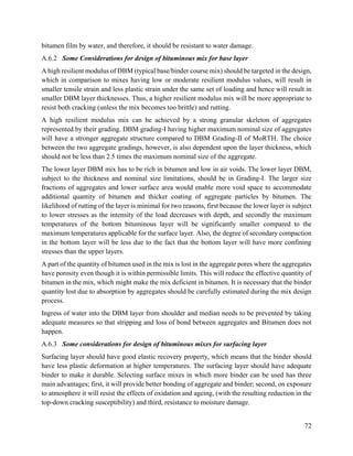 72
bitumen film by water, and therefore, it should be resistant to water damage.
A.6.2 Some Considerations for design of bituminous mix for base layer
A high resilient modulus of DBM (typical base/binder course mix) should be targeted in the design,
which in comparison to mixes having low or moderate resilient modulus values, will result in
smaller tensile strain and less plastic strain under the same set of loading and hence will result in
smaller DBM layer thicknesses. Thus, a higher resilient modulus mix will be more appropriate to
resist both cracking (unless the mix becomes too brittle) and rutting.
A high resilient modulus mix can be achieved by a strong granular skeleton of aggregates
represented by their grading. DBM grading-I having higher maximum nominal size of aggregates
will have a stronger aggregate structure compared to DBM Grading-II of MoRTH. The choice
between the two aggregate gradings, however, is also dependent upon the layer thickness, which
should not be less than 2.5 times the maximum nominal size of the aggregate.
The lower layer DBM mix has to be rich in bitumen and low in air voids. The lower layer DBM,
subject to the thickness and nominal size limitations, should be in Grading-I. The larger size
fractions of aggregates and lower surface area would enable more void space to accommodate
additional quantity of bitumen and thicker coating of aggregate particles by bitumen. The
likelihood of rutting of the layer is minimal for two reasons, first because the lower layer is subject
to lower stresses as the intensity of the load decreases with depth, and secondly the maximum
temperatures of the bottom bituminous layer will be significantly smaller compared to the
maximum temperatures applicable for the surface layer. Also, the degree of secondary compaction
in the bottom layer will be less due to the fact that the bottom layer will have more confining
stresses than the upper layers.
A part of the quantity of bitumen used in the mix is lost in the aggregate pores where the aggregates
have porosity even though it is within permissible limits. This will reduce the effective quantity of
bitumen in the mix, which might make the mix deficient in bitumen. It is necessary that the binder
quantity lost due to absorption by aggregates should be carefully estimated during the mix design
process.
Ingress of water into the DBM layer from shoulder and median needs to be prevented by taking
adequate measures so that stripping and loss of bond between aggregates and Bitumen does not
happen.
A.6.3 Some considerations for design of bituminous mixes for surfacing layer
Surfacing layer should have good elastic recovery property, which means that the binder should
have less plastic deformation at higher temperatures. The surfacing layer should have adequate
binder to make it durable. Selecting surface mixes in which more binder can be used has three
main advantages; first, it will provide better bonding of aggregate and binder; second, on exposure
to atmosphere it will resist the effects of oxidation and ageing, (with the resulting reduction in the
top-down cracking susceptibility) and third, resistance to moisture damage.
 