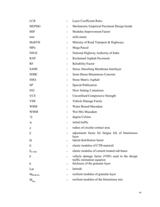 vi
LCR - Layer Coefficient Ratio
MEPDG - Mechanistic Empirical Pavement Design Guide
MIF - Modulus Improvement Factor
mm - milli-metre
MoRTH - Ministry of Road Transport & Highways
MPa - Mega Pascal
NHAI - National Highway Authority of India
RAP - Reclaimed Asphalt Pavement
RF - Reliability Factor
SAMI - Stress Absorbing Membrane Interlayer
SDBC - Semi-Dense Bituminous Concrete
SMA - Stone Matrix Asphalt
SP - Special Publication
SS2 - Slow Setting-2 emulsion
UCS - Unconfined Compressive Strength
VDF - Vehicle Damage Factor
WBM - Water Bound Macadam
WMM - Wet Mix Macadam
°C - degree Celsius
A - initial traffic
a - radius of circular contact area
C - adjustment factor for fatigue life of bituminous
layer
D - lateral distribution factor
E - elastic modulus of CTB material
ECTSB - elastic modulus of cement treated sub bases
F - vehicle damage factor (VDF) used in the design
traffic estimation equation
h - thickness of the granular layer
Lat - latitude
MRGRAN - resilient modulus of granular layer
MRm
- resilient modulus of the bituminous mix
 