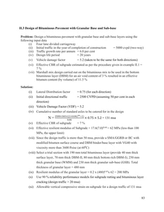 83
II.3 Design of Bituminous Pavement with Granular Base and Sub-base
Problem: Design a bituminous pavement with granular base and sub-base layers using the
following input data
(i) Four lane divided carriageway
(ii) Initial traffic in the year of completion of construction = 5000 cvpd (two-way)
(iii) Traffic growth rate per annum = 6.0 per cent
(iv) Design life period = 20 years
(v) Vehicle damage factor = 5.2 (taken to be the same for both directions)
(vi) Effective CBR of subgrade estimated as per the procedure given in example II.1 =
7 %
(vii) Marshall mix design carried out on the bituminous mix to be used in the bottom
bituminous layer (DBM) for an air void content of 3 % resulted in an effective
bitumen content (by volume) of 11.5 %
Solution:
(i) Lateral Distribution factor = 0.75 (for each direction)
(ii) Initial directional traffic = 2500 CVPD (assuming 50 per cent in each
direction)
(iii) Vehicle Damage Factor (VDF) = 5.2
(iv) Cumulative number of standard axles to be catered for in the design
N =
2500×365×((1+0.06)20−1)
0.06
× 0.75 × 5.2 = 131 msa
(v) Effective CBR of subgrade = 7 %
(vi) Effective resilient modulus of Subgrade = 17.6(7.0)0.64 = 62 MPa (less than 100
MPa, the upper limit)
(vii) Since the design traffic is more than 50 msa, provide a SMA/GGRB or BC with
modified bitumen surface course and DBM binder/base layer with VG40 with
viscosity more than 3600 Poise (at 600
C)
(viii) Select a trial section with 190 mm total bituminous layer (provide 40 mm thick
surface layer, 70 mm thick DBM-II, 80 mm thick bottom rich DBM-I); 250 mm
thick granular base (WMM) and 230 mm thick granular sub-base (GSB). Total
thickness of granular layer = 480 mm
(ix) Resilient modulus of the granular layer = 0.2 x (480)0.45x 62 = 200 MPa
(x) Use 90 % reliability performance models for subgrade rutting and bituminous layer
cracking (design traffic > 20 msa)
(xi) Allowable vertical compressive strain on subgrade for a design traffic of 131 msa
 