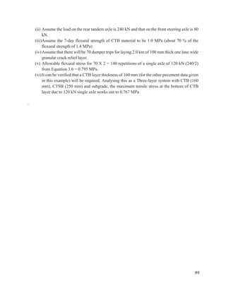 89
(ii) Assume the load on the rear tandem axle is 240 kN and that on the front steering axle is 80
kN.
(iii)Assume the 7-day flexural strength of CTB material to be 1.0 MPa (about 70 % of the
flexural strength of 1.4 MPa)
(iv)Assume that there will be 70 dumper trips for laying 2.0 km of 100 mm thick one lane wide
granular crack relief layer.
(v) Allowable flexural stress for 70 X 2 = 140 repetitions of a single axle of 120 kN (240/2)
from Equation 3.6 = 0.795 MPa.
(vi)It can be verified that a CTB layer thickness of 160 mm (for the other pavement data given
in this example) will be required. Analysing this as a Three-layer system with CTB (160
mm), CTSB (250 mm) and subgrade, the maximum tensile stress at the bottom of CTB
layer due to 120 kN single axle works out to 0.767 MPa
.
 