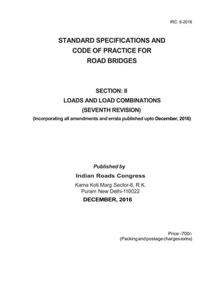 IRC: 6-2016
STANDARD SPECIFICATIONS AND
CODE OF PRACTICE FOR
ROAD BRIDGES
SECTION: II
LOADS AND LOAD COMBINATIONS
(SEVENTH REVISION)
(Incorporating all amendments and errata published upto December, 2016)
Published by
Indian Roads Congress
Kama Koti Marg Sector-6, R.K.
Puram New Delhi-110022
DECEMBER, 2016
Price -700/-
(Packingandpostagechargesextra)
 