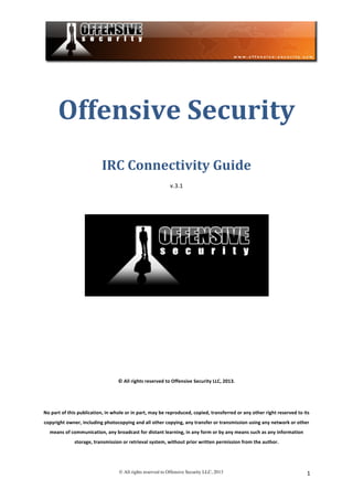  
© All rights reserved to Offensive Security LLC, 2013	
   1	
  
	
  
Offensive	
  Security	
  	
  
IRC	
  Connectivity	
  Guide	
  
v.3.1	
  
	
  
	
  
	
  
	
  
	
  
	
  
©	
  All	
  rights	
  reserved	
  to	
  Offensive	
  Security	
  LLC,	
  2013.	
  
	
  
No	
  part	
  of	
  this	
  publication,	
  in	
  whole	
  or	
  in	
  part,	
  may	
  be	
  reproduced,	
  copied,	
  transferred	
  or	
  any	
  other	
  right	
  reserved	
  to	
  its	
  
copyright	
  owner,	
  including	
  photocopying	
  and	
  all	
  other	
  copying,	
  any	
  transfer	
  or	
  transmission	
  using	
  any	
  network	
  or	
  other	
  
means	
  of	
  communication,	
  any	
  broadcast	
  for	
  distant	
  learning,	
  in	
  any	
  form	
  or	
  by	
  any	
  means	
  such	
  as	
  any	
  information	
  
storage,	
  transmission	
  or	
  retrieval	
  system,	
  without	
  prior	
  written	
  permission	
  from	
  the	
  author.	
  
 