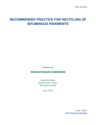 IRC:120-2015
RECOMMENDED PRACTICE FOR RECYCLING OF
BITUMINOUS PAVEMENTS
Published by:
INDIAN ROADS CONGRESS
Kama Koti Marg,
Sector-6, R.K. Puram,
New Delhi-110 022
June, 2015
Price : `535/-
(Plus Packing  Postage)
 