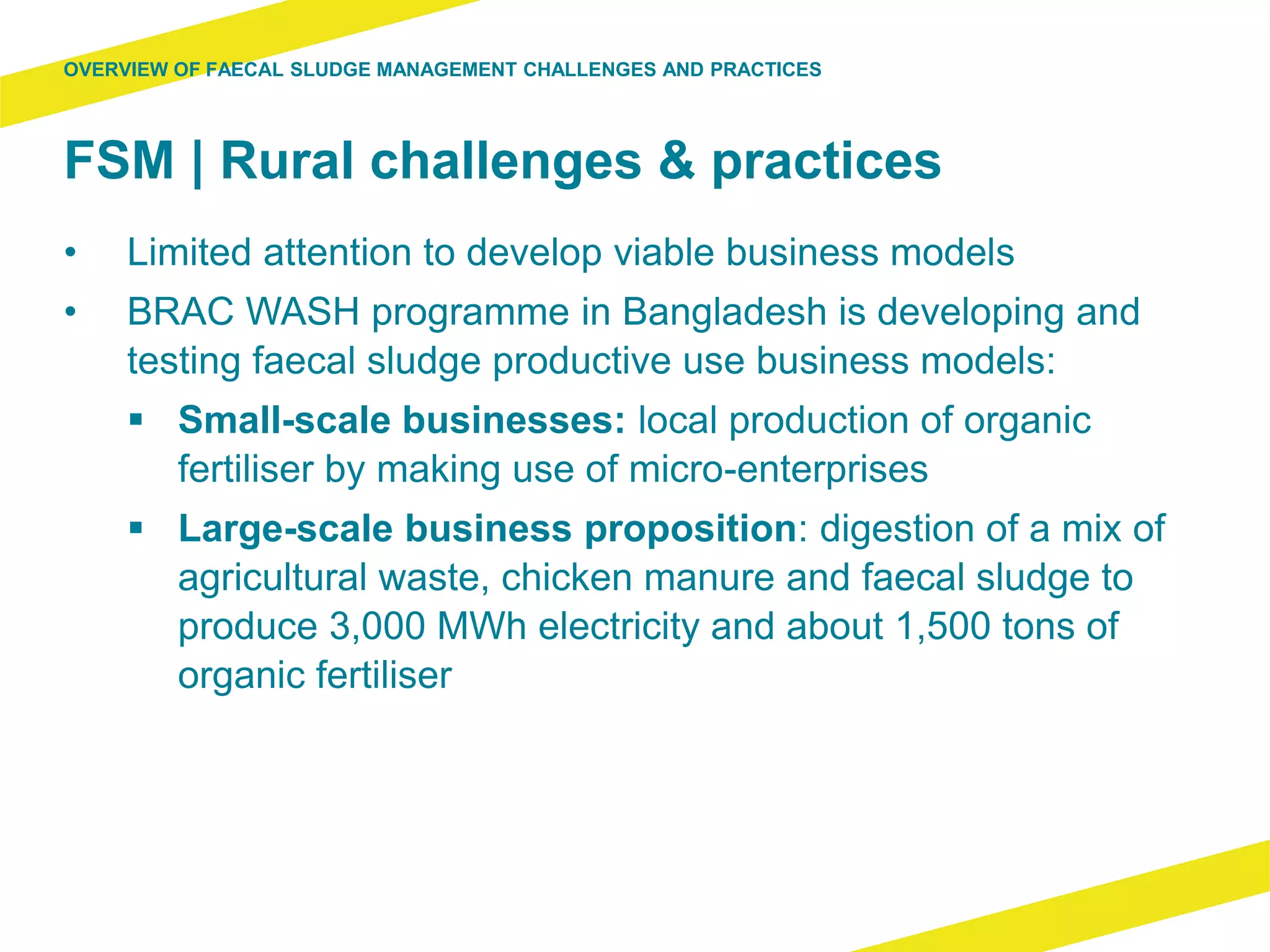 FSM | Rural challenges & practices
• Limited attention to develop viable business models
• BRAC WASH programme in Bangladesh is developing and
testing faecal sludge productive use business models:
 Small-scale businesses: local production of organic
fertiliser by making use of micro-enterprises
 Large-scale business proposition: digestion of a mix of
agricultural waste, chicken manure and faecal sludge to
produce 3,000 MWh electricity and about 1,500 tons of
organic fertiliser
OVERVIEW OF FAECAL SLUDGE MANAGEMENT CHALLENGES AND PRACTICES
 