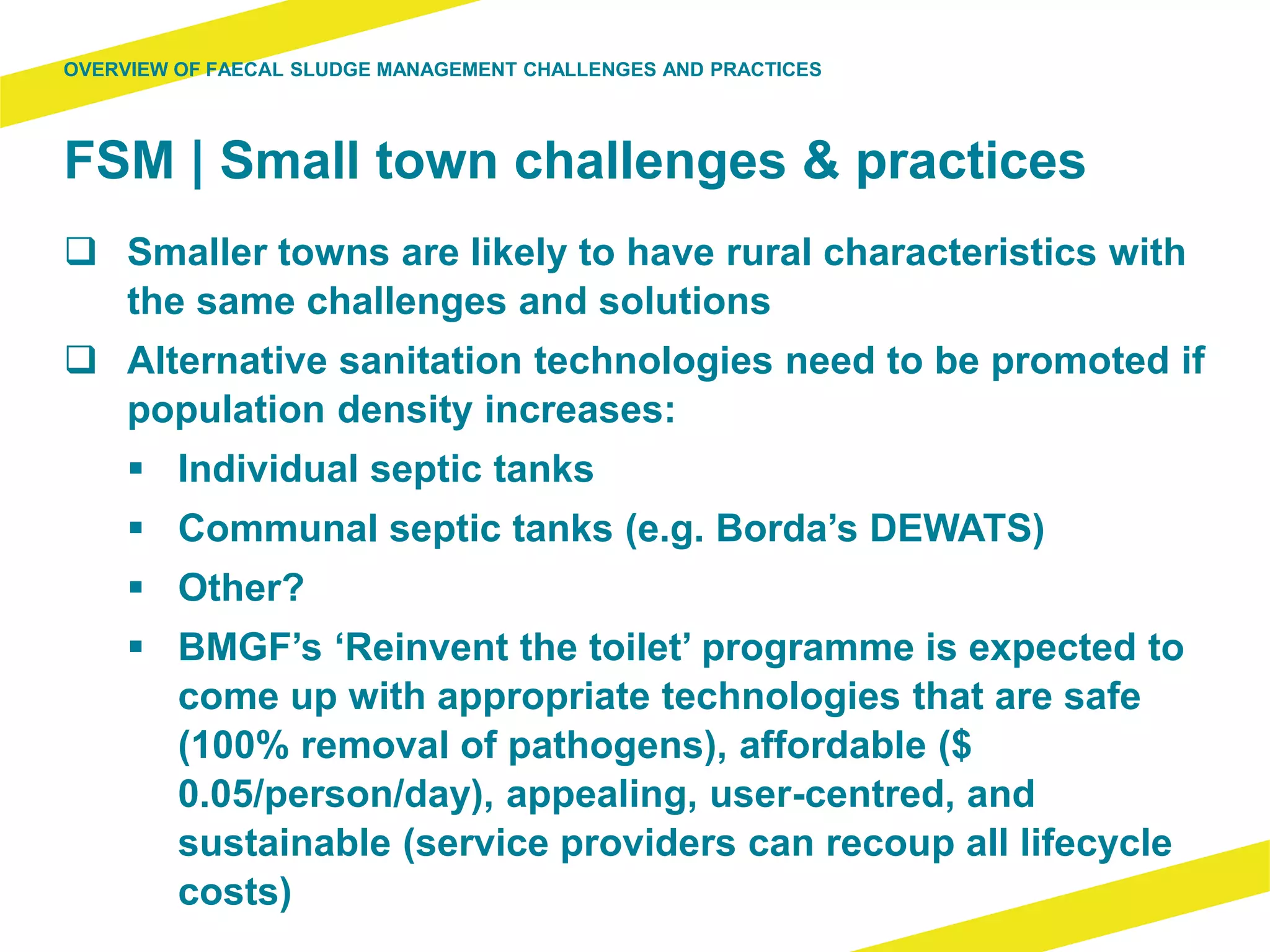 FSM | Small town challenges & practices
 Smaller towns are likely to have rural characteristics with
the same challenges and solutions
 Alternative sanitation technologies need to be promoted if
population density increases:
 Individual septic tanks
 Communal septic tanks (e.g. Borda’s DEWATS)
 Other?
 BMGF’s ‘Reinvent the toilet’ programme is expected to
come up with appropriate technologies that are safe
(100% removal of pathogens), affordable ($
0.05/person/day), appealing, user-centred, and
sustainable (service providers can recoup all lifecycle
costs)
OVERVIEW OF FAECAL SLUDGE MANAGEMENT CHALLENGES AND PRACTICES
 