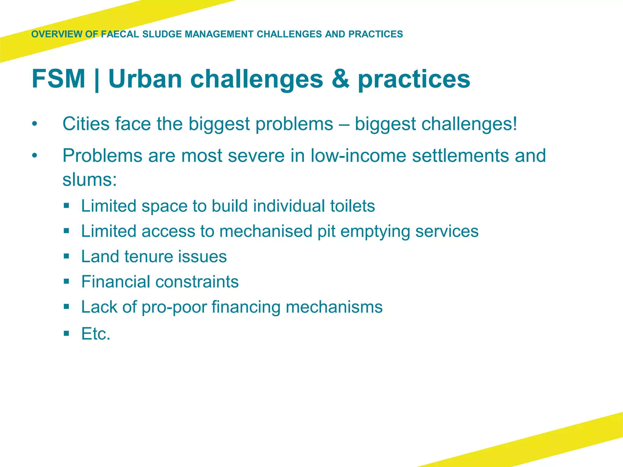 FSM | Urban challenges & practices
• Cities face the biggest problems – biggest challenges!
• Problems are most severe in low-income settlements and
slums:
 Limited space to build individual toilets
 Limited access to mechanised pit emptying services
 Land tenure issues
 Financial constraints
 Lack of pro-poor financing mechanisms
 Etc.
OVERVIEW OF FAECAL SLUDGE MANAGEMENT CHALLENGES AND PRACTICES
 