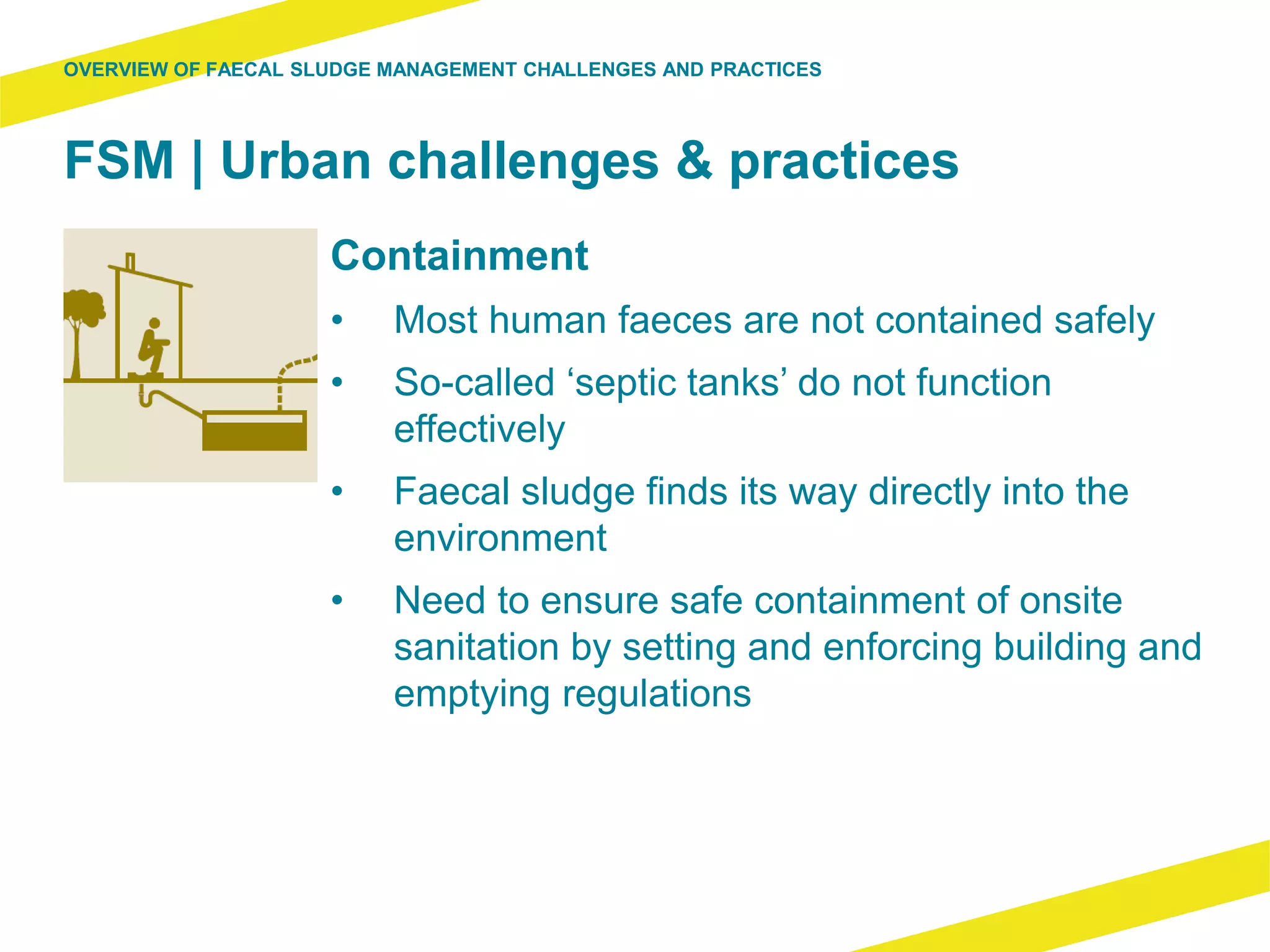 FSM | Urban challenges & practices
Containment
• Most human faeces are not contained safely
• So-called ‘septic tanks’ do not function
effectively
• Faecal sludge finds its way directly into the
environment
• Need to ensure safe containment of onsite
sanitation by setting and enforcing building and
emptying regulations
OVERVIEW OF FAECAL SLUDGE MANAGEMENT CHALLENGES AND PRACTICES
 