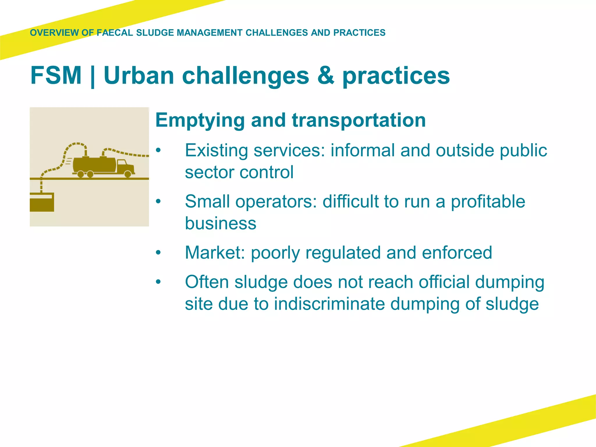 FSM | Urban challenges & practices
Emptying and transportation
• Existing services: informal and outside public
sector control
• Small operators: difficult to run a profitable
business
• Market: poorly regulated and enforced
• Often sludge does not reach official dumping
site due to indiscriminate dumping of sludge
OVERVIEW OF FAECAL SLUDGE MANAGEMENT CHALLENGES AND PRACTICES
 