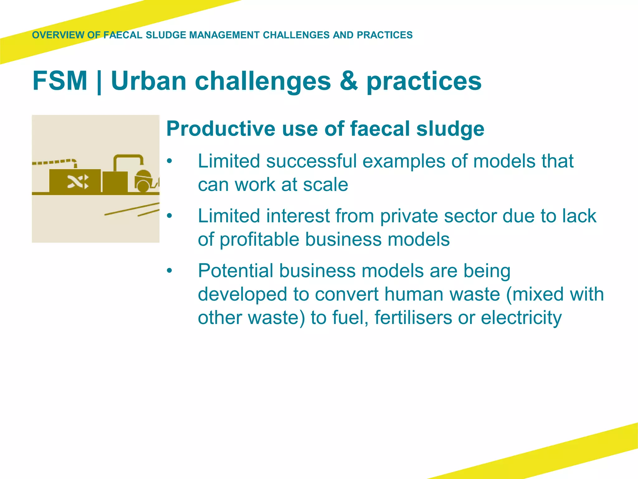 FSM | Urban challenges & practices
Productive use of faecal sludge
• Limited successful examples of models that
can work at scale
• Limited interest from private sector due to lack
of profitable business models
• Potential business models are being
developed to convert human waste (mixed with
other waste) to fuel, fertilisers or electricity
OVERVIEW OF FAECAL SLUDGE MANAGEMENT CHALLENGES AND PRACTICES
 