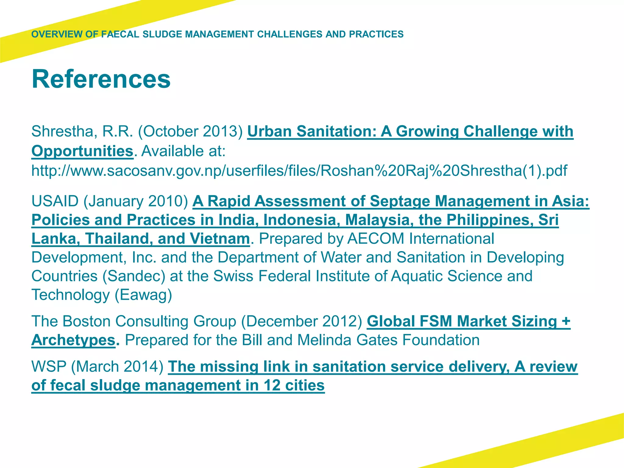 References
Shrestha, R.R. (October 2013) Urban Sanitation: A Growing Challenge with
Opportunities. Available at:
http://www.sacosanv.gov.np/userfiles/files/Roshan%20Raj%20Shrestha(1).pdf
USAID (January 2010) A Rapid Assessment of Septage Management in Asia:
Policies and Practices in India, Indonesia, Malaysia, the Philippines, Sri
Lanka, Thailand, and Vietnam. Prepared by AECOM International
Development, Inc. and the Department of Water and Sanitation in Developing
Countries (Sandec) at the Swiss Federal Institute of Aquatic Science and
Technology (Eawag)
The Boston Consulting Group (December 2012) Global FSM Market Sizing +
Archetypes. Prepared for the Bill and Melinda Gates Foundation
WSP (March 2014) The missing link in sanitation service delivery, A review
of fecal sludge management in 12 cities
OVERVIEW OF FAECAL SLUDGE MANAGEMENT CHALLENGES AND PRACTICES
 