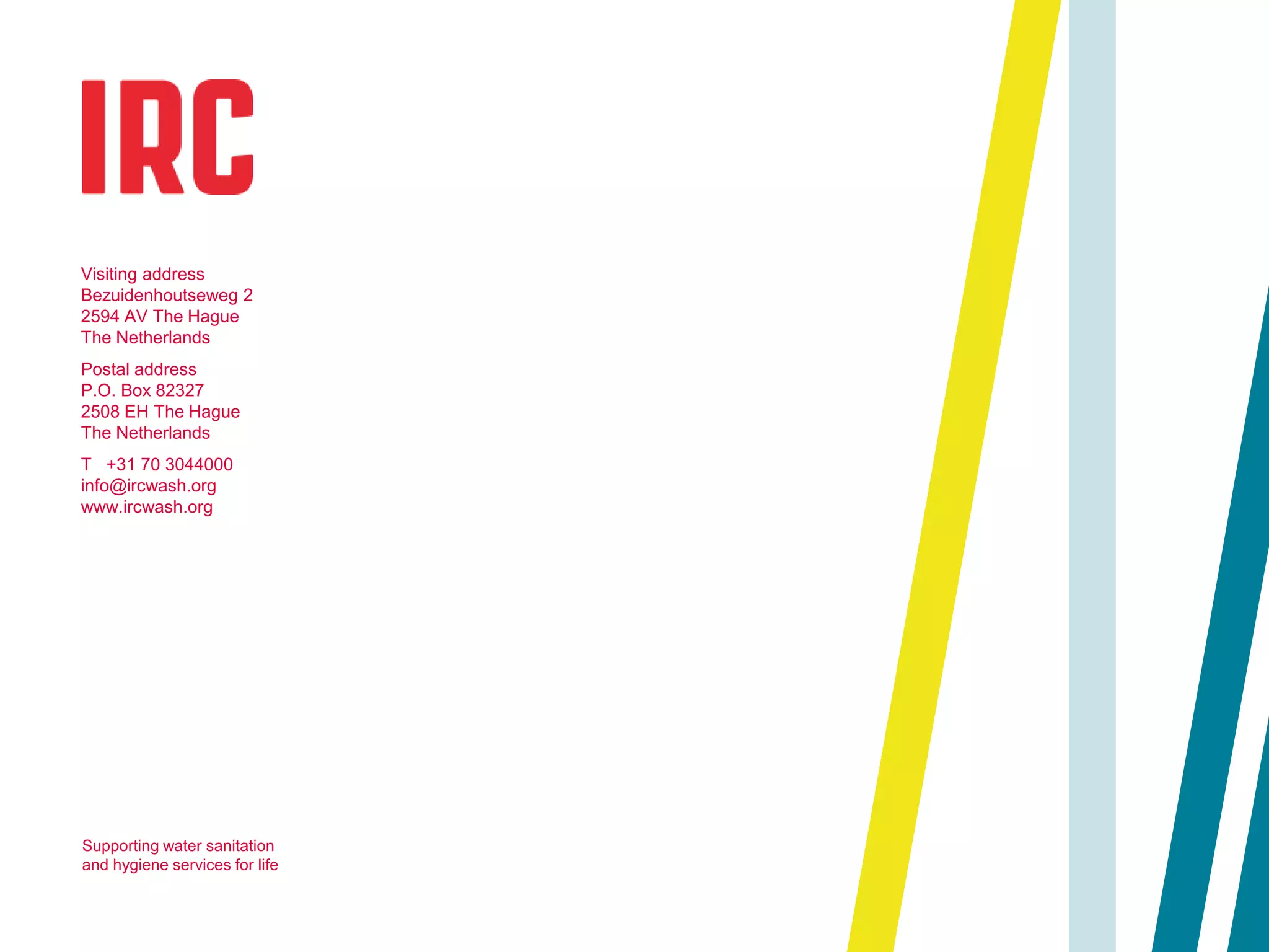 Visiting address
Bezuidenhoutseweg 2
2594 AV The Hague
The Netherlands
Postal address
P.O. Box 82327
2508 EH The Hague
The Netherlands
T +31 70 3044000
info@ircwash.org
www.ircwash.org
Supporting water sanitation
and hygiene services for life
 