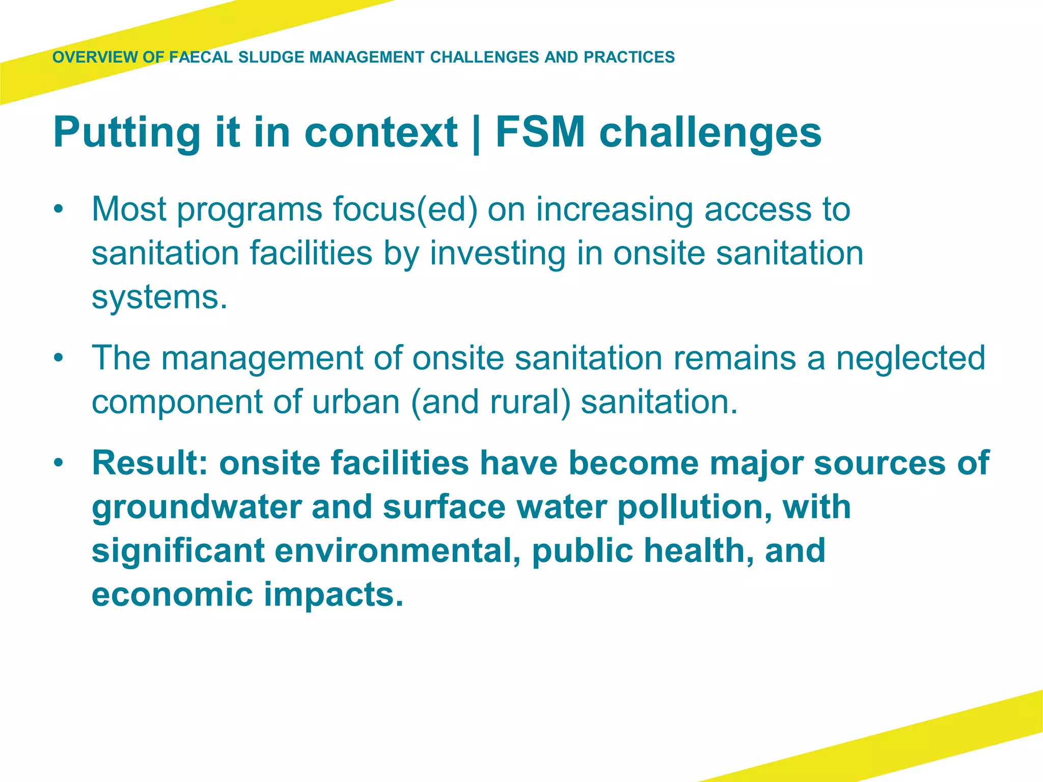 Putting it in context | FSM challenges
• Most programs focus(ed) on increasing access to
sanitation facilities by investing in onsite sanitation
systems.
• The management of onsite sanitation remains a neglected
component of urban (and rural) sanitation.
• Result: onsite facilities have become major sources of
groundwater and surface water pollution, with
significant environmental, public health, and
economic impacts.
OVERVIEW OF FAECAL SLUDGE MANAGEMENT CHALLENGES AND PRACTICES
 