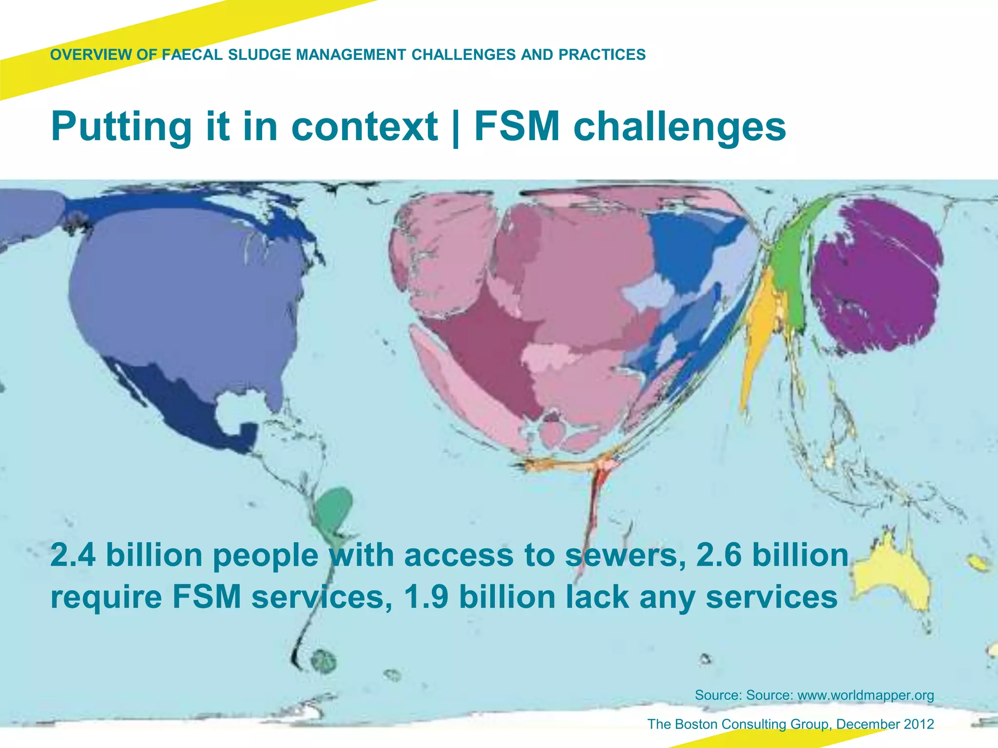 2.4 billion people with access to sewers, 2.6 billion
require FSM services, 1.9 billion lack any services
Putting it in context | FSM challenges
OVERVIEW OF FAECAL SLUDGE MANAGEMENT CHALLENGES AND PRACTICES
Source: Source: www.worldmapper.org
The Boston Consulting Group, December 2012
 