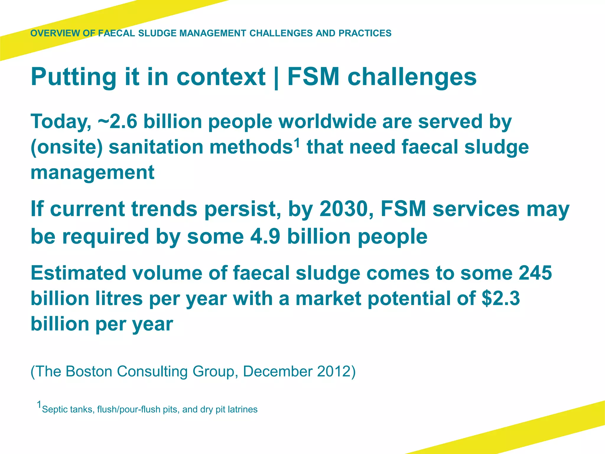 Putting it in context | FSM challenges
Today, ~2.6 billion people worldwide are served by
(onsite) sanitation methods1 that need faecal sludge
management
If current trends persist, by 2030, FSM services may
be required by some 4.9 billion people
Estimated volume of faecal sludge comes to some 245
billion litres per year with a market potential of $2.3
billion per year
(The Boston Consulting Group, December 2012)
OVERVIEW OF FAECAL SLUDGE MANAGEMENT CHALLENGES AND PRACTICES
1Septic tanks, flush/pour-flush pits, and dry pit latrines
 