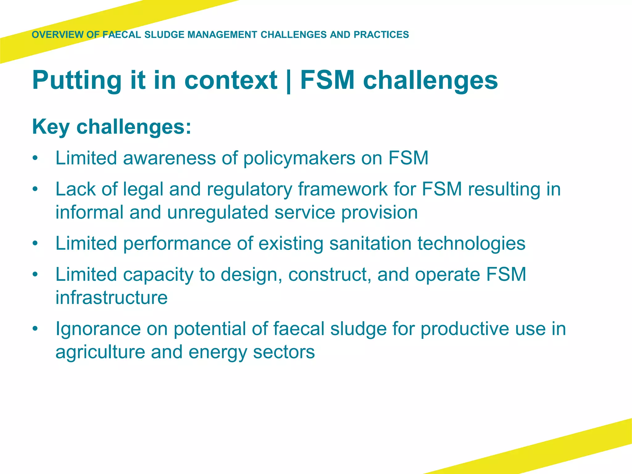 Putting it in context | FSM challenges
Key challenges:
• Limited awareness of policymakers on FSM
• Lack of legal and regulatory framework for FSM resulting in
informal and unregulated service provision
• Limited performance of existing sanitation technologies
• Limited capacity to design, construct, and operate FSM
infrastructure
• Ignorance on potential of faecal sludge for productive use in
agriculture and energy sectors
OVERVIEW OF FAECAL SLUDGE MANAGEMENT CHALLENGES AND PRACTICES
 