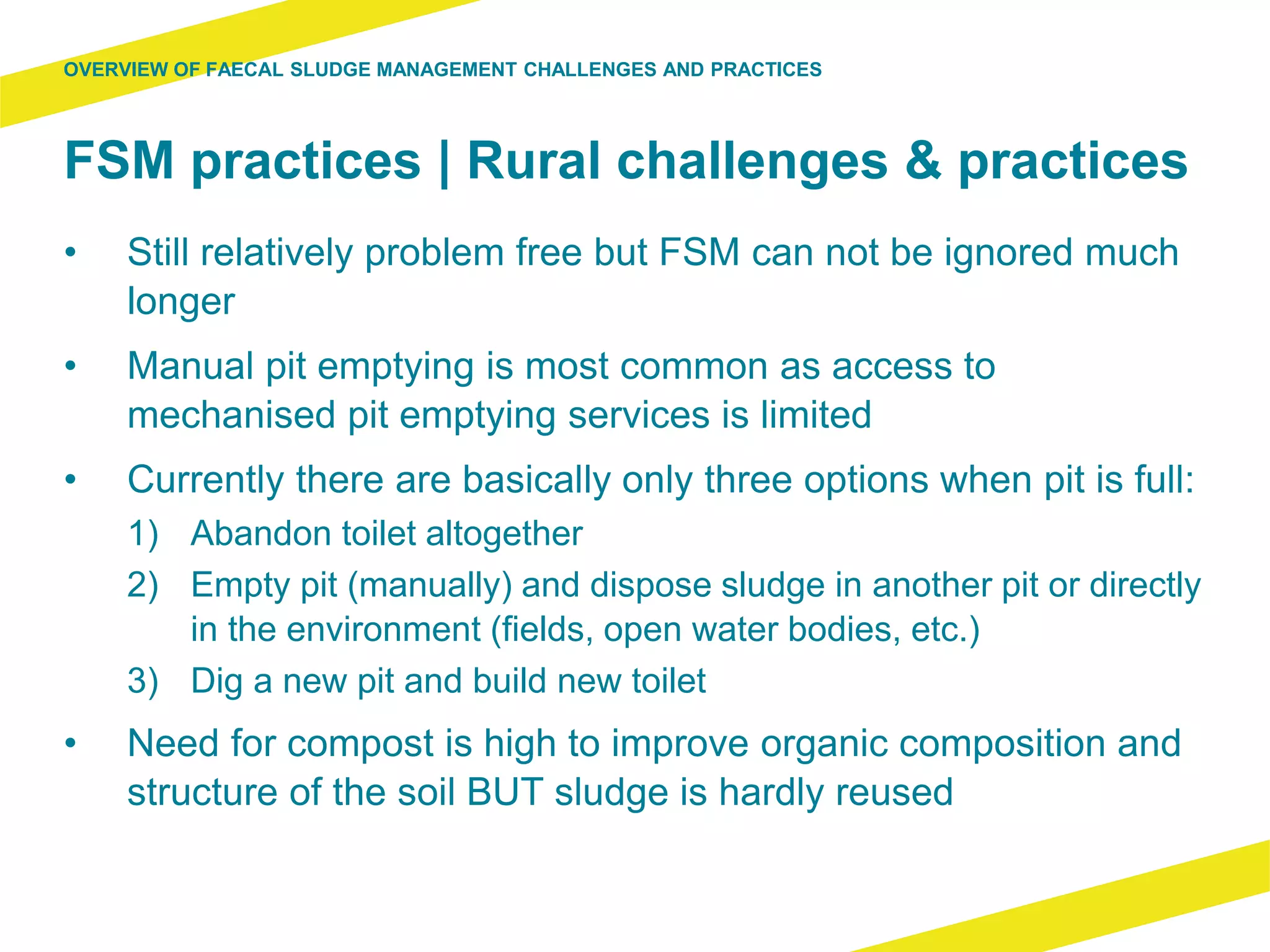 FSM practices | Rural challenges & practices
• Still relatively problem free but FSM can not be ignored much
longer
• Manual pit emptying is most common as access to
mechanised pit emptying services is limited
• Currently there are basically only three options when pit is full:
1) Abandon toilet altogether
2) Empty pit (manually) and dispose sludge in another pit or directly
in the environment (fields, open water bodies, etc.)
3) Dig a new pit and build new toilet
• Need for compost is high to improve organic composition and
structure of the soil BUT sludge is hardly reused
OVERVIEW OF FAECAL SLUDGE MANAGEMENT CHALLENGES AND PRACTICES
 