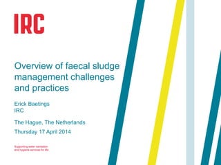Supporting water sanitation
and hygiene services for life
The Hague, The Netherlands
Thursday 17 April 2014
Overview of faecal sludge
management challenges
and practices
Erick Baetings
IRC
 