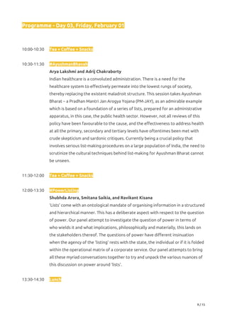 Programme - Day 03, Friday, February 01 
 
 
10:00-10:30 Tea + Coffee + Snacks 
 
10:30-11:30 #AyushmanBhavah 
Arya Lakshmi and Adrij Chakraborty 
Indian healthcare is a convoluted administration. There is a need for the 
healthcare system to effectively permeate into the lowest rungs of society, 
thereby replacing the existent maladroit structure. This session takes Ayushman 
Bharat – a Pradhan Mantri Jan Arogya Yojana (PM-JAY), as an admirable example 
which is based on a foundation of a series of lists, prepared for an administrative 
apparatus, in this case, the public health sector. However, not all reviews of this 
policy have been favourable to the cause, and the effectiveness to address health 
at all the primary, secondary and tertiary levels have oftentimes been met with 
crude skepticism and sardonic critiques. Currently being a crucial policy that 
involves serious list-making procedures on a large population of India, the need to 
scrutinize the cultural techniques behind list-making for Ayushman Bharat cannot 
be unseen. 
 
11:30-12:00 Tea + Coffee + Snacks 
 
12:00-13:30 #PowerListing 
Shubhda Arora, Smitana Saikia, and Ravikant Kisana 
‘Lists’ come with an ontological mandate of organising information in a structured 
and hierarchical manner. This has a deliberate aspect with respect to the question 
of power. Our panel attempt to investigate the question of power in terms of 
who wields it and what implications, philosophically and materially, this lands on 
the stakeholders thereof. The questions of power have different insinuation 
when the agency of the ‘listing’ rests with the state, the individual or if it is folded 
within the operational matrix of a corporate service. Our panel attempts to bring 
all these myriad conversations together to try and unpack the various nuances of 
this discussion on power around ‘lists’.  
 
13:30-14:30  Lunch 
 
9 / 15 
 