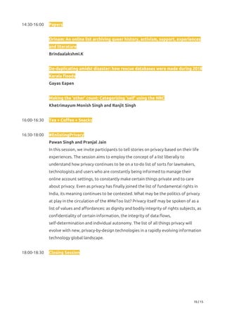 14:30-16:00  Papers 
 
Orinam: An online list archiving queer history, activism, support, experiences 
and literature 
Brindaalakshmi.K 
 
De-duplicating amidst disaster: how rescue databases were made during 2018 
Kerala floods 
Gayas Eapen 
 
Making the ‘other’ count: Categorizing ‘self’ using the NRC 
Khetrimayum Monish Singh and Ranjit Singh 
 
16:00-16:30 Tea + Coffee + Snacks 
 
16:30-18:00 #EnlistingPrivacy 
Pawan Singh and Pranjal Jain 
In this session, we invite participants to tell stories on privacy based on their life 
experiences. The session aims to employ the concept of a list liberally to 
understand how privacy continues to be on a to-do list of sorts for lawmakers, 
technologists and users who are constantly being informed to manage their 
online account settings, to constantly make certain things private and to care 
about privacy. Even as privacy has finally joined the list of fundamental rights in 
India, its meaning continues to be contested. What may be the politics of privacy 
at play in the circulation of the #MeToo list? Privacy itself may be spoken of as a 
list of values and affordances: as dignity and bodily integrity of rights subjects, as 
confidentiality of certain information, the integrity of data flows, 
self-determination and individual autonomy. The list of all things privacy will 
evolve with new, privacy-by-design technologies in a rapidly evolving information 
technology global landscape. 
 
18:00-18:30 Closing Session 
 
 
 
 
 
10 / 15 
 
