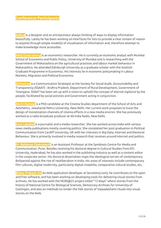 Conference Participants 
 
 
Aditya​ is a designer and an entrepreneur always thinking of ways to display information 
beautifully. Lately he has been working on interfaces for lists to provide a clear stream of reason 
to anyone through simple model(s) of visualisation of information and, therefore attempt to 
make knowledge more accessible.   
 
Adrij Chakraborty​ is an economics researcher. He is currently an economic analyst with Mumbai 
School of Economics and Public Policy, University of Mumbai and is researching with the 
Government of Maharashtra on the agricultural practices and labour market behaviour in 
Maharashtra. He attended Edinburgh University as a graduate scholar with the Scottish 
Graduate Programme in Economics. His interests lie in economic policymaking in Labour 
Markets, Migration and Political Economics. 
 
Aishwarya​ is a Communication Strategist at the Society for Social Audit, Accountability and 
Transparency (SSAAT) - Andhra Pradesh, Department of Rural Development, Government of 
Telangana. SSAAT has been set-up with a vision to uphold the concept of eternal vigilance by the 
people, facilitated by social activists and Government acting in conjunction. 
 
Akriti Rastogi​ is a PhD candidate at the Cinema Studies department of the School of Arts and 
Aesthetics, Jawaharlal Nehru University, New Delhi. Her current work proposes to trace the 
design of monetization channels of cinema effects in a new media environ. She has previously 
worked as a radio broadcast producer at All India Radio, New Delhi.   
 
Arya Lakshmi​ is a journalist and a media researcher. She has worked across India with various 
news media publications mostly covering politics. She completed her post graduation in Political 
Communication from Cardiff University, UK with her interests in Big Data, Internet and Electoral 
Behaviour. She is primarily involved in media research that revolves around internet and politics.   
 
Dr. Baidurya Chakrabarti​ ​is an Assistant Professor at the Symbiosis Centre for Media and 
Communication, Pune. Besides receiving his doctoral degree in Cultural Studies from EFL 
University, Hyderabad, he has also worked in the publishing industry as well as a content editor 
in the corporate sector. His doctoral dissertation maps the ideological terrain of contemporary 
Bollywood against the rise of neoliberalism in India. His areas of interests include contemporary 
film cultures, digital modernity, particularly digital cinephilia, comparative cultural studies, etc.   
 
Bhanu Prakash GS:​ As Web application developer at Servelots(.com), he contributes to the open 
and free software, and has been working on developing tools for delivering visual stories from 
archives. He has worked with the NCBS@25 project titled “13 Ways” where stories from the 
history of National Centre for Biological Sciences, Democracy Archives for University of 
Gottingen, and also on methods to render the folk stories of Vijayadashami rituals into visual 
stories on the Web.   
 
 
 
11 / 15 
 