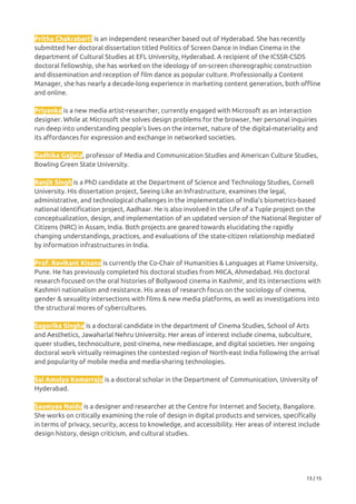 Pritha Chakrabarti​ is an independent researcher based out of Hyderabad. She has recently 
submitted her doctoral dissertation titled Politics of Screen Dance in Indian Cinema in the 
department of Cultural Studies at EFL University, Hyderabad. A recipient of the ICSSR-CSDS 
doctoral fellowship, she has worked on the ideology of on-screen choreographic construction 
and dissemination and reception of film dance as popular culture. Professionally a Content 
Manager, she has nearly a decade-long experience in marketing content generation, both offline 
and online. 
 
Priyanka​ ​is a new media artist-researcher, currently engaged with Microsoft as an interaction 
designer. While at Microsoft she solves design problems for the browser, her personal inquiries 
run deep into understanding people’s lives on the internet, nature of the digital-materiality and 
its affordances for expression and exchange in networked societies.   
 
Radhika Gajjala​, professor of Media and Communication Studies and American Culture Studies, 
Bowling Green State University.   
 
Ranjit Singh​ is a PhD candidate at the Department of Science and Technology Studies, Cornell 
University. His dissertation project, Seeing Like an Infrastructure, examines the legal, 
administrative, and technological challenges in the implementation of India’s biometrics-based 
national identification project, Aadhaar. He is also involved in the Life of a Tuple project on the 
conceptualization, design, and implementation of an updated version of the National Register of 
Citizens (NRC) in Assam, India. Both projects are geared towards elucidating the rapidly 
changing understandings, practices, and evaluations of the state-citizen relationship mediated 
by information infrastructures in India. 
 
Prof. Ravikant Kisana​ is currently the Co-Chair of Humanities & Languages at Flame University, 
Pune. He has previously completed his doctoral studies from MICA, Ahmedabad. His doctoral 
research focused on the oral histories of Bollywood cinema in Kashmir, and its intersections with 
Kashmiri nationalism and resistance. His areas of research focus on the sociology of cinema, 
gender & sexuality intersections with films & new media platforms, as well as investigations into 
the structural mores of cybercultures. 
 
Sagorika Singha​ is a doctoral candidate in the department of Cinema Studies, School of Arts 
and Aesthetics, Jawaharlal Nehru University. Her areas of interest include cinema, subculture, 
queer studies, technoculture, post-cinema, new mediascape, and digital societies. Her ongoing 
doctoral work virtually reimagines the contested region of North-east India following the arrival 
and popularity of mobile media and media-sharing technologies. 
 
Sai Amulya Komarraju​ is a doctoral scholar in the Department of Communication, University of 
Hyderabad.   
 
Saumyaa Naidu​ ​is a designer and researcher at the Centre for Internet and Society, Bangalore. 
She works on critically examining the role of design in digital products and services, specifically 
in terms of privacy, security, access to knowledge, and accessibility. Her areas of interest include 
design history, design criticism, and cultural studies. 
 
 
13 / 15 
 