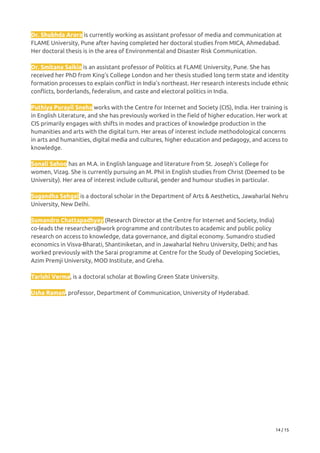 Dr. Shubhda Arora​ is currently working as assistant professor of media and communication at 
FLAME University, Pune after having completed her doctoral studies from MICA, Ahmedabad. 
Her doctoral thesis is in the area of Environmental and Disaster Risk Communication.   
 
Dr. Smitana Saikia​ is an assistant professor of Politics at FLAME University, Pune. She has 
received her PhD from King’s College London and her thesis studied long term state and identity 
formation processes to explain conflict in India’s northeast. Her research interests include ethnic 
conflicts, borderlands, federalism, and caste and electoral politics in India.   
 
Puthiya Purayil Sneha​ ​works with the Centre for Internet and Society (CIS), India. Her training is 
in English Literature, and she has previously worked in the field of higher education. Her work at 
CIS primarily engages with shifts in modes and practices of knowledge production in the 
humanities and arts with the digital turn. Her areas of interest include methodological concerns 
in arts and humanities, digital media and cultures, higher education and pedagogy, and access to 
knowledge. 
 
Sonali Sahoo​ has an M.A. in English language and literature from St. Joseph’s College for 
women, Vizag. She is currently pursuing an M. Phil in English studies from Christ (Deemed to be 
University). Her area of interest include cultural, gender and humour studies in particular. 
 
Sugandha Sehgal​ is a doctoral scholar in the Department of Arts & Aesthetics, Jawaharlal Nehru 
University, New Delhi.  
 
Sumandro Chattapadhyay​ (Research Director at the Centre for Internet and Society, India) 
co-leads the researchers@work programme and contributes to academic and public policy 
research on access to knowledge, data governance, and digital economy. Sumandro studied 
economics in Visva-Bharati, Shantiniketan, and in Jawaharlal Nehru University, Delhi; and has 
worked previously with the Sarai programme at Centre for the Study of Developing Societies, 
Azim Premji University, MOD Institute, and Greha. 
 
Tarishi Verma​, is a doctoral scholar at Bowling Green State University.   
 
Usha Raman​, professor, Department of Communication, University of Hyderabad.   
14 / 15 
 