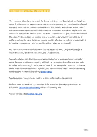 researchers@work Programme at CIS 
 
 
The researchers@work programme at the Centre for Internet and Society is a transdisciplinary 
research initiative driven by contemporary concerns to understand the reconfiguration of social 
processes and structures through the internet and digital media technologies, and vice versa. 
We are interested in producing local and contextual accounts of interactions, negotiations, and 
resolutions between the internet on one hand and socio-material and geo-political structures on 
the other. We take India as our physical field of research, as our unevenly excavated site of 
artifacts and practices, and also as our vantage point to reflect on the polymorphous growth of 
internet technologies and their relationships with societies across the world.  
 
Our research activities are divided in five clusters: 1) data systems, 2) digital knowledge, 3) 
internet histories, 4) network economies, and 5) web cultures. 
 
We are keenly interested in organising physical/digital/hybrid spaces and opportunities for 
researchers and practitioners engaging with topics at the intersections of internet and society 
to gather, and share thoughts and concerns. Towards this, we organise the annual conference 
series titled ​Internet Researchers’ Conference​, and have recently started a Medium-based blog 
for reflections on internet and society: ​the r@w blog 
 
We also support research-based creative projects and critical media practices.  
 
Updates about our work and opportunities at the researchers@work programme can be 
followed at ​researchers@cis-india.org​ (a low-traffic mailing list). 
 
We can be reached at ​raw@cis-india.org  
15 / 15 
 