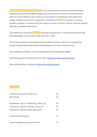 Internet Researchers' Conference​ (IRC) is an annual conference series conceptualised and 
initiated by the researchers@work programme of the Centre for Internet and Society (CIS), 
India. This fourth edition of the conference series (IRC19) invited sessions and papers that 
engage critically with the form, imagination, and politics of the ​list​ - to present or propose 
academic, applied, or creative works that explore its social, economic, cultural, material, political, 
affective, or aesthetic dimensions. 
 
The conference is hosted by ​Lamakaan​, the open cultural center, in Hyderabad. It will be held 
from Wednesday, January 30 to Friday, February 1, 2019. 
 
The conference poster is designed by Saumyaa Naidu, and the conference is organised by 
Puthiya Purayil Sneha and Sumandro Chattapadhyay. All of them work at the CIS. 
 
Venue Address: Off Road 1, near GVK Mall, Banjara Hills, Hyderabad 500034 
 
Internet Researchers’ Conference 2019 - #List: ​https://cis-india.org/raw/irc19-list   
 
Internet Researchers’ Conference: ​https://cis-india.org/raw/irc   
 
 
 
 
 
 
Contents 
 
Internet Researchers' Conference 02 
IRC19: #List 03 
 
Programme - Day 01, Wednesday, January 30 05 
Programme - Day 02, Thursday, January 31 07 
Programme - Day 03, Friday, February 01 09 
 
Conference Participants 11 
 
researchers@work programme at CIS 15 
 