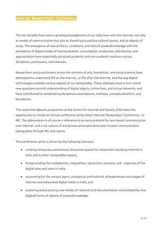Internet Researchers' Conference 
 
 
The last decades have seen a growing entanglement of our daily lives with the internet, not only 
as modes of communication but also as shared socio-politico-cultural spaces, and as objects of 
study. The emergence of new artifacts, conditions, and sites of power/knowledge with the 
prevalence of digital modes of communication, consumption, production, distribution, and 
appropriation have expectedly attracted academic and non-academic explorers across 
disciplines, professions, and interests. 
 
Researchers and practitioners across the domains of arts, humanities, and social sciences have 
attempted to understand life on the internet, or life after the internet, and the way digital 
technologies mediate various aspects of our being today. These attempts have in turn raised 
new questions around understanding of digital objects, online lives, and virtual networks, and 
have contributed to complicating disciplinary assumptions, methods, conceptualisations, and 
boundaries. 
 
The researchers@work programme at the Centre for Internet and Society (CIS) takes this 
opportunity to initiate an annual conference series titled 'Internet Researchers' Conference,' or 
IRC. The abbreviation is of course a reference to an early protocol for text-based communication 
over internet, and a net culture of anonymous and explorative peer-to-peer communication 
taking place through IRC chat rooms. 
 
This conference series is driven by the following interests: 
● creating temporary autonomous discussion spaces for researchers studying internet in 
India and in other comparable regions, 
● foregrounding the multiplicities, inequalities, hierarchies, tensions, and  urgencies of the 
digital sites and users in India, 
● accounting for the various layers, conceptual and material, of experiences and usages of 
internet and networked digital media in India, and 
● exploring and practicing new modes of research and documentation necessitated by new 
(digital) forms of objects of power/knowledge. 
 
2 / 15 
 