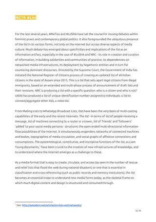 IRC19: #List 
 
 
For the last several years, #MeToo and #LoSHA have set the course for rousing debates within 
feminist praxis and contemporary global politics. It also foregrounded the ubiquitous presence 
of the ​list​ in its various forms, not only on the internet but across diverse aspects of media 
culture. Much debate has emerged about specificities and implications of the ​list​ as an 
information artifact, especially in the case of #LoSHA and NRC - its role in creation and curation 
of information, in building solidarities and communities of practice, its dependencies on 
networked media infrastructures, its deployment by hegemonic entities and in turn for 
countering dominant discourses. Directed by the Supreme Court, the Government of India has 
initiated the National Register of Citizens process of creating an updated ​list​ of all Indian 
citizens in the state of Assam since 2015. This is a ​list​ that sets apart legal citizens from illegal 
immigrants, based on an extended and multi-phase process of announcement of draft ​lists​ and 
their revisions. NRC is producing a ​list​ with a specific question: who is a citizen and who is not? 
UIDAI has produced a ​list​ of unique identification number assigned to individuals: a ​list​ to 
connect/aggregate other ​lists​, a ​meta-list​. 
 
From Mailing Lists to WhatsApp Broadcast Lists, ​lists​ have been the very basis of multi-casting 
capabilities of the early and the recent internets. The ​list​ - in terms of ​list​ of people receiving a 
message, ​list​ of machines connecting to a router or a tower, ​list​ of ‘friends’ and ‘followers’ 
‘added’ to your social media persona - structures the open-ended multi-directional information 
flow possibilities of the internet. It simultaneously engenders networks of connected machines 
and bodies, topographies of media circulation, and social graphs of affective connections and 
consumptions. The epistemological, constitutive, and inscriptive functions of the ​list​, as Liam 
Young documents, have been crucial to the creation of new infrastructures of knowledge, and 1
to understand where the internet emerges as a challenge to these. 
 
As a media format that is easy to create, circulate, and access (as seen in the number of rescue 
and relief lists that flood the web during national disasters) or one that is essential in 
classification and cross-referencing (such as public records and memory institutions), the ​list 
becomes an essential trope to understand new media forms today, as the skeletal frame on 
which much digital content and design is structured and consumed through. 
 
 
1
See: ​http://amodern.net/article/on-lists-and-networks/   
3 / 15 
 