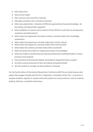 ● Who makes lists?   
● How are lists made?   
● Who can be on a list, and who is missing?   
● Who gets counted on lists, and who is counting?   
● What new subjectivities - indicative of different asymmetries of power/knowledge - do 
list-making, and being listed, engender?   
● What modalities of creation and circulation of lists affords its authority, its simultaneous 
revelations and obfuscations?   
● What makes lists legitimate information artifacts, and what makes their knowledge 
contentious?   
● What makes lists ephemeral, and what makes their content robust?   
● What makes lists hegemonic, and what makes them intersectional?   
● What makes lists ordered, and what makes them unordered?   
● What do listicles do to habits of reading and creation of knowledge?   
● What new modes of questioning and meaning-making have manifested today in various 
practices of list-making?   
● How and when do lists became digital, and whatever happened to lists on paper?   
● Are there cultural economies of lists, list-making, and getting listed?   
● Are lists content or carriage, are they medium or message? 
 
For the fourth edition of the Internet Researchers’ Conference (IRC19), we invited sessions and 
papers that engage critically with the form, imagination, and politics of the *list* - to present or 
propose academic, applied, or creative works that explore its social, economic, cultural, material, 
political, affective, or aesthetic dimensions. 
 
 
 
 
 
 
 
 
 
 
 
 
4 / 15 
 