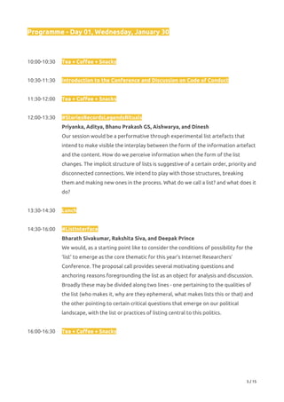 Programme - Day 01, Wednesday, January 30 
 
 
10:00-10:30 Tea + Coffee + Snacks 
 
10:30-11:30 Introduction to the Conference and Discussion on Code of Conduct 
 
11:30-12:00 Tea + Coffee + Snacks 
 
12:00-13:30 #StoriesRecordsLegendsRituals 
Priyanka, Aditya, Bhanu Prakash GS, Aishwarya, and Dinesh 
Our session would be a performative through experimental list artefacts that 
intend to make visible the interplay between the form of the information artefact 
and the content. How do we perceive information when the form of the list 
changes. The implicit structure of lists is suggestive of a certain order, priority and 
disconnected connections. We intend to play with those structures, breaking 
them and making new ones in the process. What do we call a list? and what does it 
do? 
 
13:30-14:30  Lunch 
 
14:30-16:00  #ListInterface 
Bharath Sivakumar, Rakshita Siva, and Deepak Prince 
We would, as a starting point like to consider the conditions of possibility for the 
‘list’ to emerge as the core thematic for this year’s Internet Researchers’ 
Conference. The proposal call provides several motivating questions and 
anchoring reasons foregrounding the list as an object for analysis and discussion. 
Broadly these may be divided along two lines - one pertaining to the qualities of 
the list (who makes it, why are they ephemeral, what makes lists this or that) and 
the other pointing to certain critical questions that emerge on our political 
landscape, with the list or practices of listing central to this politics. 
 
16:00-16:30 Tea + Coffee + Snacks 
 
 
 
5 / 15 
 