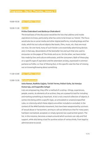 Programme - Day 02, Thursday, January 31 
 
 
10:00-10:30 Tea + Coffee + Snacks 
 
10:30-11:30 #FOMO 
Pritha Chakrabarti and Baidurya Chakrabarti 
The broad basis of the discussion would be the lists that address and invoke 
aspirations to know, particularly what has come to be known as 'listicle'. The focus 
would also be on social media and other digital platforms, including blogs and fan 
clubs, which list out cultural objects like books, films, music, etc. that one must 
not miss. On one hand, many of such listicle-s are essentially advertising devices 
and, in that way, descendants of the bestseller list and such that one used to 
encounter on the pages of The Hindu and so on. On the other, we have similar 
lists made by fans and culture enthusiasts, and the consumers. Both of these play 
on a specific type of aspiration and the attendant anxiety, expressed in common 
parlance as FoMo, i.e. Fear of Missing Out, in this specific case the fear of missing 
out on knowing/knowing about something. 
 
11:30-12:00 Tea + Coffee + Snacks 
 
12:00-13:30 #CallingOutAndIn 
Usha Raman, Radhika Gajjala, Tarishi Verma, Pallavi Guha, Sai Amulya 
Komarraju, and Sugandha Sehgal 
Lists are empowering; they offer a method of curating—things, experiences, 
people, events. As elements of an archive, they are a powerful tool for including 
and marking something as important. A list is not a neutral collection of objects; it 
comes into being within a specific logic, an articulated or unseen/unspecified 
rules, or criteria by which these objects are either included or excluded. In the 
context of the #MeTooIndia movement, lists have been weaponized by survivors 
of sexual abuse or harassment, serving to call out behaviours that for many years 
had been normalized, accepted, or simply ignored, but a patriarchal system. The 
list, in this instance, becomes a means around which survivors can rally and find 
support, while also being a tool for punitive action of various kinds, from legal to 
administrative to social. 
 
7 / 15 
 