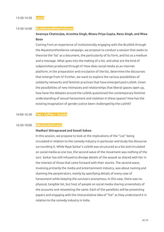 13:30-14:30  Lunch 
 
14:30-16:00  #LoSHAandWhatFollowed 
Anannya Chatterjee, Arunima Singh, Bhanu Priya Gupta, Renu Singh, and Rhea 
Bose 
Coming from an experience of institutionally engaging with the #LoSHA through 
the #questionthesilence campaign, we propose to conduct a session that seeks to 
theorize the ‘list’ as a document, the particularity of its form, and list as a medium 
and a message. What goes into the making of a list, and what are the kind of 
subjectivities produced through it? How does social media as an internet 
platform, in the preparation and circulation of the list, determine the discourses 
that emerge from it? Further, we want to explore the various possibilities of 
solidarity networks and feminist practices that have emerged post-LoSHA. Given 
the possibilities of new intimacies and relationships that liberal spaces open up, 
how have the debates around the LoSHA questioned the contemporary feminist 
understanding of sexual harassment and violation in these spaces? How has the 
existing imagination of gender justice been challenged by the LoSHA? 
 
16:00-16:30 Tea + Coffee + Snacks 
 
16:30-18:00 #ButItIsNotFunny 
Madhavi Shivaprasad and Sonali Sahoo 
In this session, we propose to look at the implications of the “List” being 
circulated in relation to the comedy industry in particular and study the discourse 
surrounding it. While Raya Sarkar’s LoSHA was structured as a list and circulated 
on social media as one too, the second wave of the movement was nothing of the 
sort. Sarkar has still refused to divulge details of the assault as shared with her in 
the interest of those that came forward with their stories. The second wave, 
involving primarily the media and entertainment industry, was about naming and 
shaming the perpetrators, mainly by specifying details of every case of 
harassment while keeping the survivors anonymous. In this case, there was no 
physical, tangible list, but host of people on social media sharing screenshots of 
the accounts and retweeting the same. Each of the panellists will be presenting 
papers and engaging with the interpretative idea of “list” as they understand it in 
relation to the comedy industry in India. 
 
8 / 15 
 