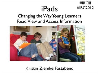 #IRClll
           iPads               #IRC2012

Changing the Way Young Learners
Read,View and Access Information




    Kristin Ziemke Fastabend
 