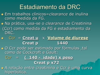 Estadiamento da DRC
 Em trabalhos clínicos=clearance de inulina
como medida da FG.
 Na prática, usa-se o clearance de Creatinina
(Ccr) como medida da FG e estadiamento da
DRC.
 Ccr = Creat u x Volume de diurese
Creat p 1440
 O Ccr pode ser estimado por fórmulas ,tal
como de Cockcroft e Gault:
Ccr = ( 140 - idade) x peso
Creat p x72
 A relação entre creatinina e Ccr é uma curva
hiperbólica.
 