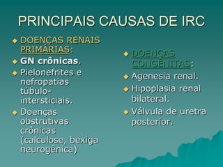 PRINCIPAIS CAUSAS DE IRC
 DOENÇAS
CONGÊNITAS:
 Agenesia renal.
 Hipoplasia renal
bilateral.
 Válvula de uretra
posterior.
 DOENÇAS RENAIS
PRIMÁRIAS:
 GN crônicas.
 Pielonefrites e
nefropatias
túbulo-
intersticiais.
 Doenças
obstrutivas
crônicas
(calculose, bexiga
neurogênica)
 