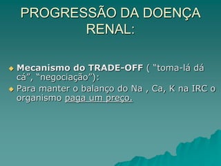 PROGRESSÃO DA DOENÇA
RENAL:
 Mecanismo do TRADE-OFF ( “toma-lá dá
cá”, “negociação”):
 Para manter o balanço do Na , Ca, K na IRC o
organismo paga um preço.
 