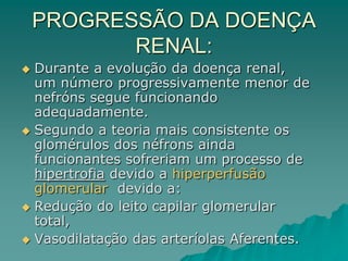 PROGRESSÃO DA DOENÇA
RENAL:
 Durante a evolução da doença renal,
um número progressivamente menor de
nefróns segue funcionando
adequadamente.
 Segundo a teoria mais consistente os
glomérulos dos néfrons ainda
funcionantes sofreriam um processo de
hipertrofia devido a hiperperfusão
glomerular devido a:
 Redução do leito capilar glomerular
total,
 Vasodilatação das arteríolas Aferentes.
 