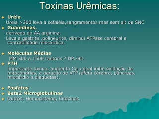 Toxinas Urêmicas:
 Uréia
Ureia >300 leva a cefaléia,sangramentos mas sem alt de SNC
 Guanidinas.
derivado do AA arginina.
Leva a gastrite ,polineurite, diminui ATPase cerebral e
contratilidade miocárdica.
 Moléculas Médias
MM 300 a 1500 Daltons ? DP>HD
 PTH
importante toxina, aumenta Ca o qual inibe oxidação de
mitocôndrias, e geração de ATP (afeta cérebro, pâncreas,
miocárdio e plaquetas).
 Fosfatos
 Beta2 Microglobulinas
 Outros: Homocisteína, Citocinas.
 