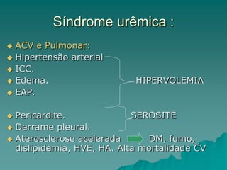 Síndrome urêmica :
 ACV e Pulmonar:
 Hipertensão arterial
 ICC.
 Edema. HIPERVOLEMIA
 EAP.
 Pericardite. SEROSITE
 Derrame pleural.
 Aterosclerose acelerada DM, fumo,
dislipidemia, HVE, HA. Alta mortalidade CV
 