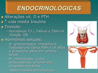  Alterações vit. D e PTH
  vida média Insulina
 Tireóide:
– Hormônios T3 ,T4livre e TSH=nl
,função OK
 Hormônios sexuais:
– H: ginecomastia; impotência,
Testosterona baixa,FSH e LH altos
e prolactina altos em ambos
sexos
– M: infertilidade, ciclos
anovulatórios, amenorréia,
progesterona baixa.
– Repercussões psicológicas...
ENDOCRINOLÓGICAS
 
