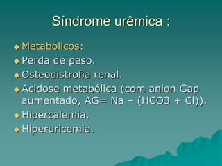 Síndrome urêmica :
 Metabólicos:
 Perda de peso.
 Osteodistrofia renal.
 Acidose metabólica (com anion Gap
aumentado, AG= Na – (HCO3 + Cl)).
 Hipercalemia.
 Hiperuricemia.
 