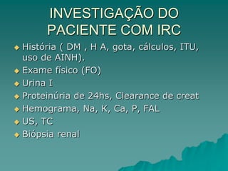 INVESTIGAÇÃO DO
PACIENTE COM IRC
 História ( DM , H A, gota, cálculos, ITU,
uso de AINH).
 Exame físico (FO)
 Urina I
 Proteinúria de 24hs, Clearance de creat
 Hemograma, Na, K, Ca, P, FAL
 US, TC
 Biópsia renal
 