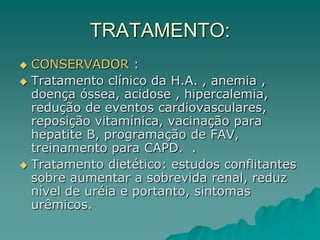 TRATAMENTO:
 CONSERVADOR :
 Tratamento clínico da H.A. , anemia ,
doença óssea, acidose , hipercalemia,
redução de eventos cardiovasculares,
reposição vitamínica, vacinação para
hepatite B, programação de FAV,
treinamento para CAPD. .
 Tratamento dietético: estudos conflitantes
sobre aumentar a sobrevida renal, reduz
nível de uréia e portanto, sintomas
urêmicos.
 