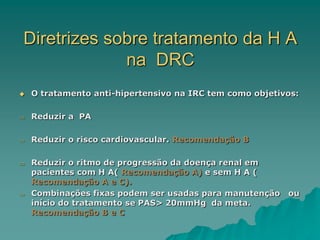 Diretrizes sobre tratamento da H A
na DRC
 O tratamento anti-hipertensivo na IRC tem como objetivos:
 Reduzir a PA
 Reduzir o risco cardiovascular. Recomendação B
 Reduzir o ritmo de progressão da doença renal em
pacientes com H A( Recomendação A) e sem H A (
Recomendação A e C).
 Combinações fixas podem ser usadas para manutenção ou
início do tratamento se PAS> 20mmHg da meta.
Recomendação B e C
 